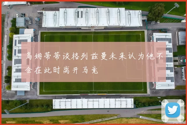乌姆蒂蒂谈格列兹曼未来认为他不会在此时离开马竞
