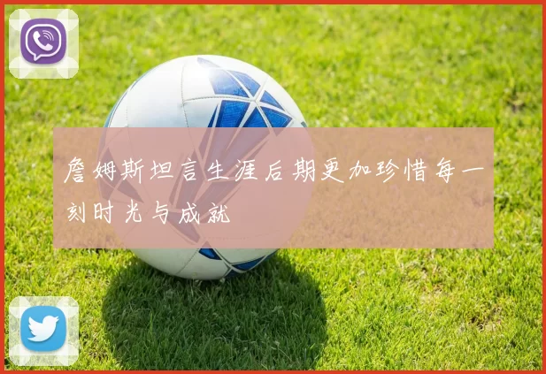 詹姆斯坦言生涯后期更加珍惜每一刻时光与成就