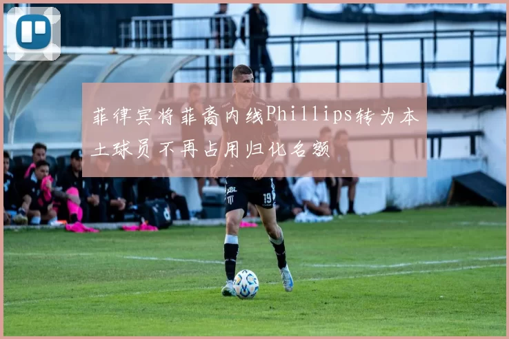 菲律宾将菲裔内线Phillips转为本土球员不再占用归化名额