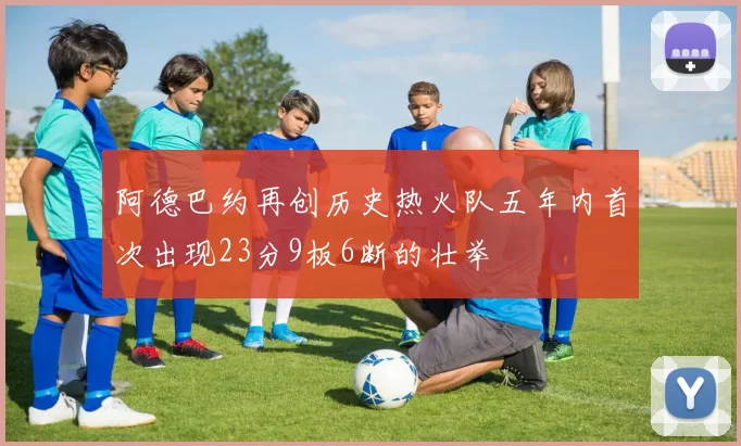 阿德巴约再创历史热火队五年内首次出现23分9板6断的壮举