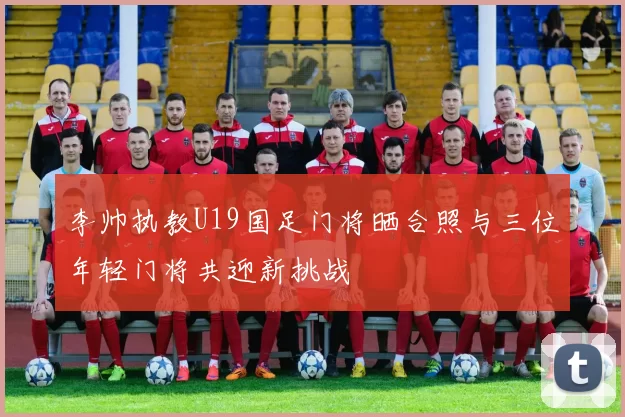 李帅执教U19国足门将晒合照与三位年轻门将共迎新挑战