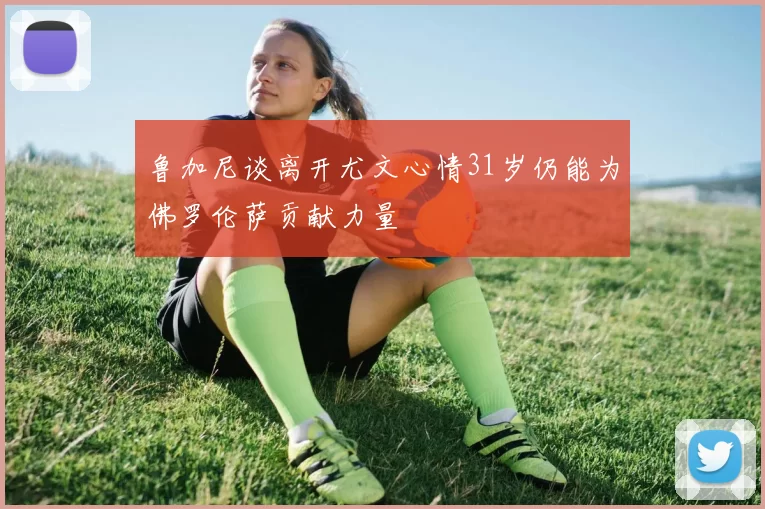 鲁加尼谈离开尤文心情31岁仍能为佛罗伦萨贡献力量