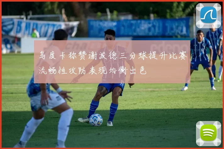 乌度卡称赞谢泼德三分球提升比赛流畅性攻防表现均衡出色