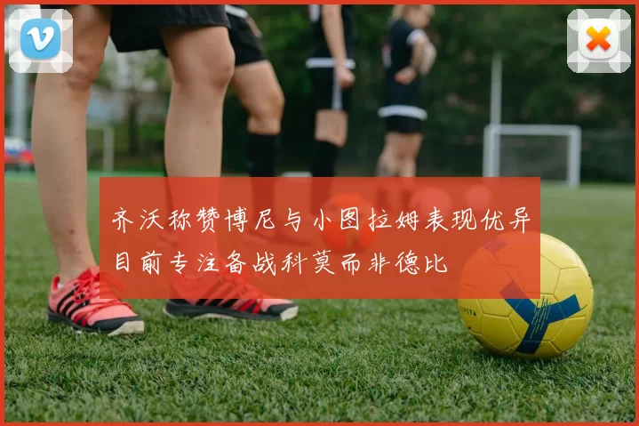 齐沃称赞博尼与小图拉姆表现优异目前专注备战科莫而非德比