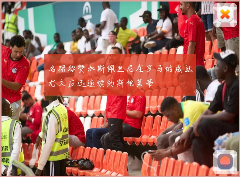 名宿称赞加斯佩里尼在罗马的成就尤文应迅速续约斯帕莱蒂