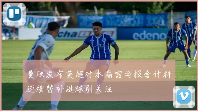 曼联发布英超对水晶宫海报舍什科连续替补进球引关注