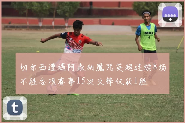 切尔西遭遇阿森纳魔咒英超连续8场不胜各项赛事15次交锋仅获1胜
