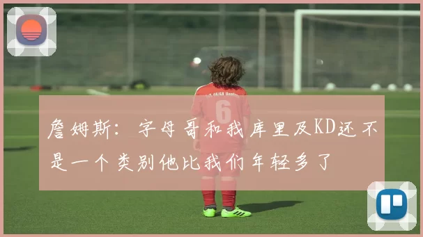 詹姆斯：字母哥和我库里及KD还不是一个类别他比我们年轻多了
