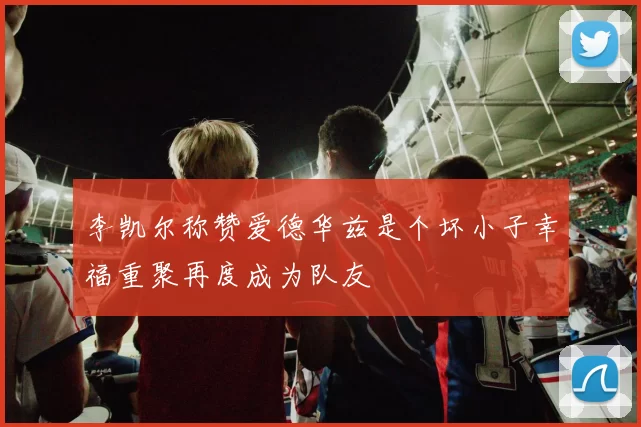 李凯尔称赞爱德华兹是个坏小子幸福重聚再度成为队友