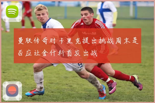 曼联传奇对卡里克提出挑战周末是否应让舍什科首发出战