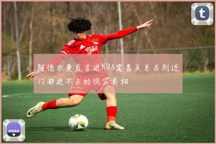阿德尔曼直言进NBA需靠关系否则连门都进不去的现实真相