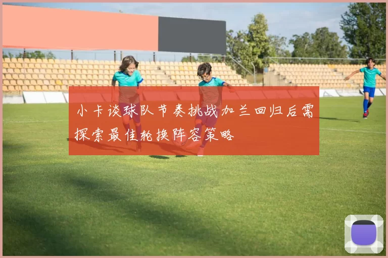 小卡谈球队节奏挑战加兰回归后需探索最佳轮换阵容策略