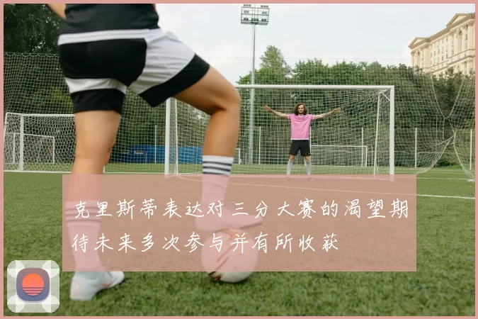 克里斯蒂表达对三分大赛的渴望期待未来多次参与并有所收获