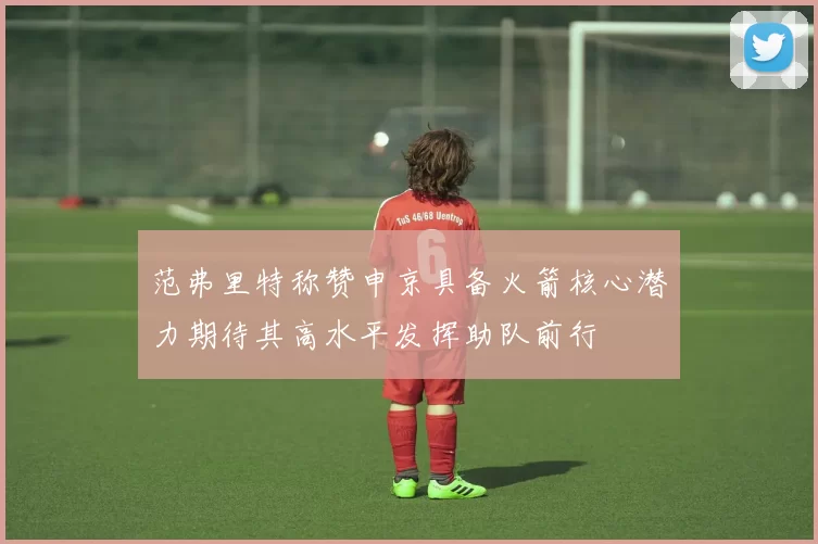范弗里特称赞申京具备火箭核心潜力期待其高水平发挥助队前行