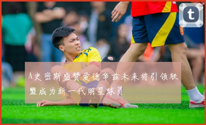 A史密斯盛赞爱德华兹未来将引领联盟成为新一代明星球员