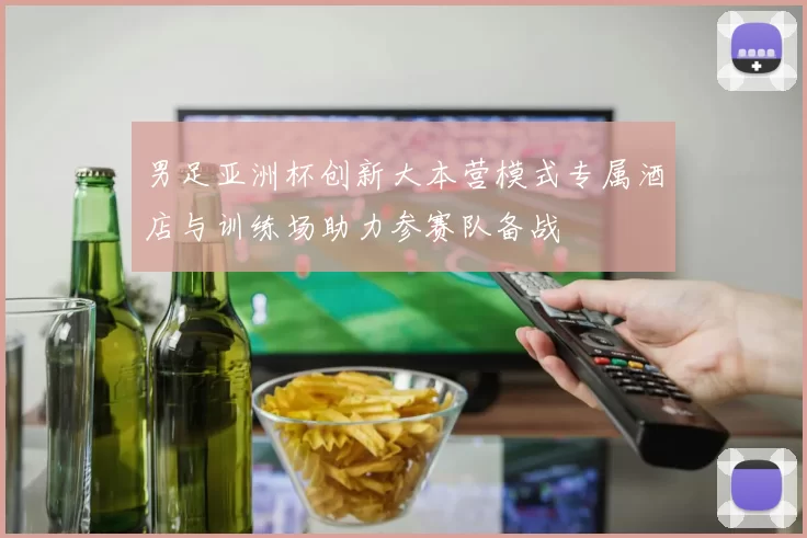 男足亚洲杯创新大本营模式专属酒店与训练场助力参赛队备战