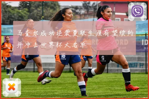 马奎尔成功逆袭曼联生涯有望续约并冲击世界杯大名单