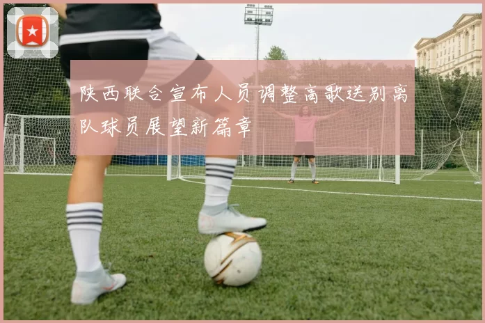 陕西联合宣布人员调整高歌送别离队球员展望新篇章