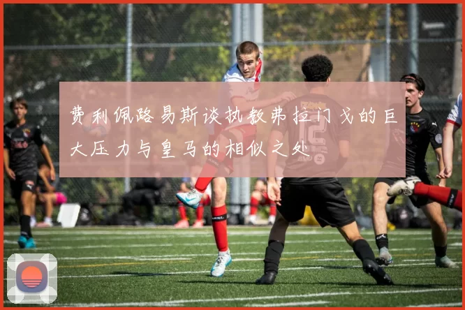 费利佩路易斯谈执教弗拉门戈的巨大压力与皇马的相似之处