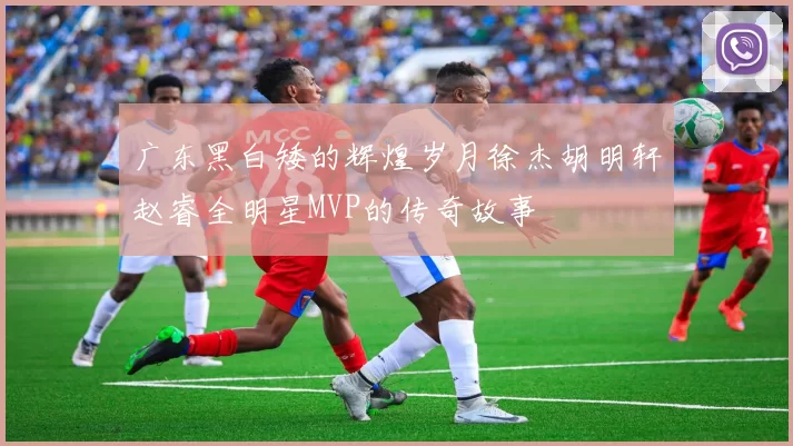 广东黑白矮的辉煌岁月徐杰胡明轩赵睿全明星MVP的传奇故事