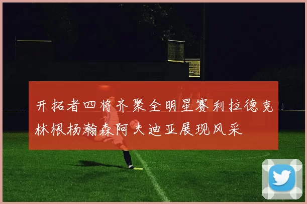 开拓者四将齐聚全明星赛利拉德克林根杨瀚森阿夫迪亚展现风采