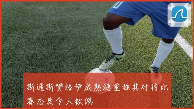 斯通斯赞格伊成熟稳重称其对待比赛态度令人钦佩