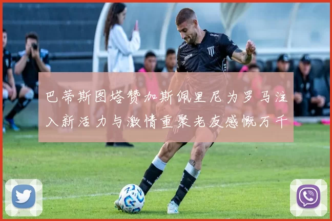 巴蒂斯图塔赞加斯佩里尼为罗马注入新活力与激情重聚老友感慨万千