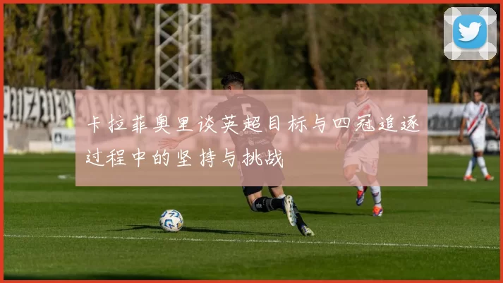 卡拉菲奥里谈英超目标与四冠追逐过程中的坚持与挑战