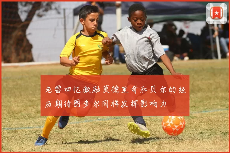 老雷回忆激励莫德里奇和贝尔的经历期待图多尔同样发挥影响力