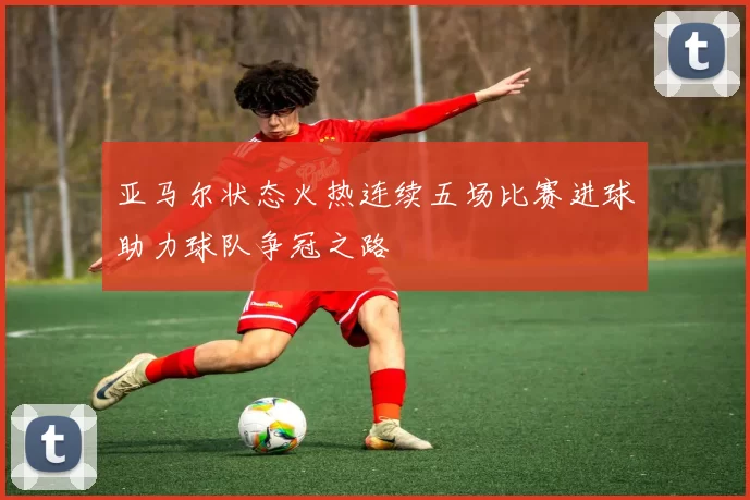 亚马尔状态火热连续五场比赛进球助力球队争冠之路