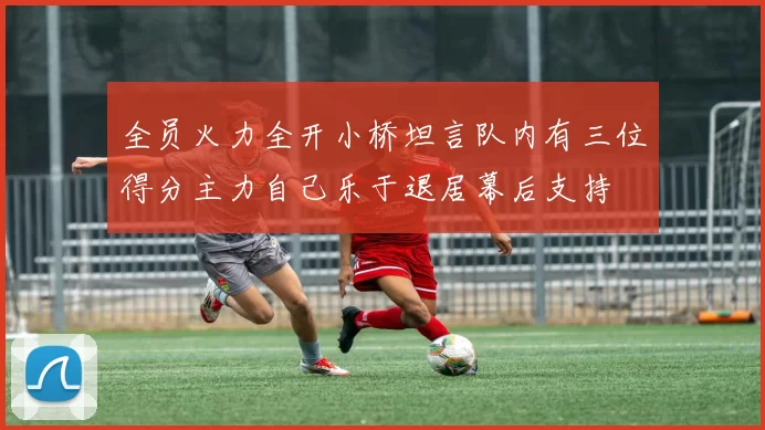 全员火力全开小桥坦言队内有三位得分主力自己乐于退居幕后支持