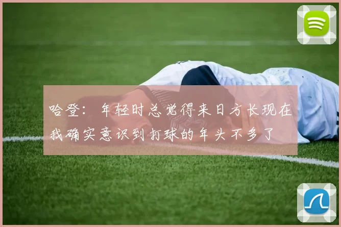 哈登：年轻时总觉得来日方长现在我确实意识到打球的年头不多了