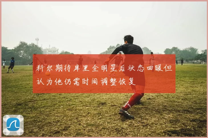 科尔期待库里全明星后状态回暖但认为他仍需时间调整恢复