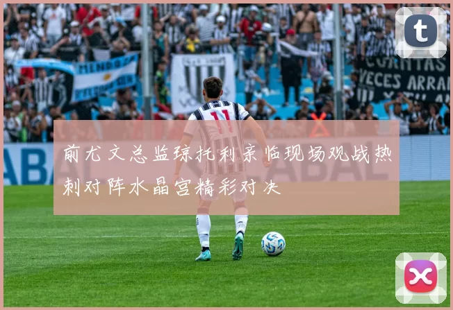 前尤文总监琼托利亲临现场观战热刺对阵水晶宫精彩对决