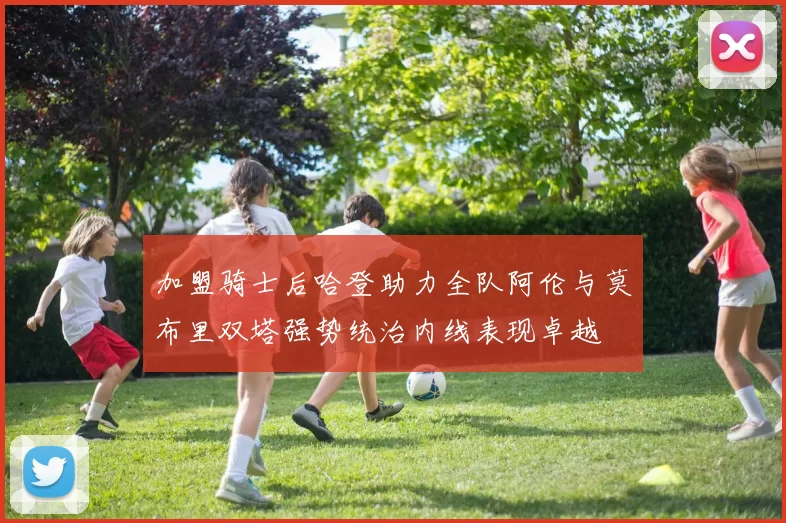 加盟骑士后哈登助力全队阿伦与莫布里双塔强势统治内线表现卓越